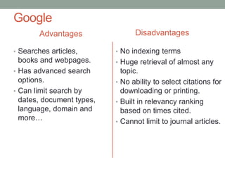 Google
Advantages
• Searches articles,
books and webpages.
• Has advanced search
options.
• Can limit search by
dates, document types,
language, domain and
more…
Disadvantages
• No indexing terms
• Huge retrieval of almost any
topic.
• No ability to select citations for
downloading or printing.
• Built in relevancy ranking
based on times cited.
• Cannot limit to journal articles.
 