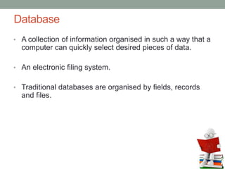 Database
• A collection of information organised in such a way that a
computer can quickly select desired pieces of data.
• An electronic filing system.
• Traditional databases are organised by fields, records
and files.
 