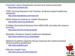 • Cochrane Library (Systematic reviews and review protocols)
• http://www.cochrane.org/
• TRIP (Turning Research Into Practice- Evidence based healthcare
database)
• http://www.tripdatabase.com/index.htm
• NIHS (National Institute for Health Research)
• http://public.ukcrn.org.uk/search/.
• PubMed (biomedical literature from MEDLINE and other life science
journals)
• http://www.ncbi.nlm.nih.gov/pubmed/
• Bandolier (Evidence based healthcare database)
• http://www.medicine.ox.ac.uk/bandolier/
• National Guideline Clearing House (resource for evidence-based
clinical practice guidelines)
• http://www.guideline.gov/
• Effective Health Care
• http://www.york.ac.uk/inst/crd/ehcb.htm
 