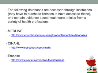 • The following databases are accessed through institutions
(they have to purchase licenses to have access to these),
and contain evidence based healthcare articles from a
variety of health professions.
• MEDLINE
• http://www.ebscohost.com/nursing/products/medline-databases
• CINAHL
• http://www.ebscohost.com/cinahl/
• Embase
• http://www.elsevier.com/online-tools/embase
 