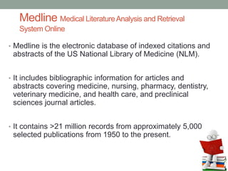 Medline Medical LiteratureAnalysis and Retrieval
System Online
• Medline is the electronic database of indexed citations and
abstracts of the US National Library of Medicine (NLM).
• It includes bibliographic information for articles and
abstracts covering medicine, nursing, pharmacy, dentistry,
veterinary medicine, and health care, and preclinical
sciences journal articles.
• It contains >21 million records from approximately 5,000
selected publications from 1950 to the present.
 