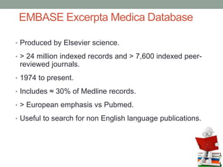 EMBASE Excerpta Medica Database
• Produced by Elsevier science.
• > 24 million indexed records and > 7,600 indexed peer-
reviewed journals.
• 1974 to present.
• Includes ≈ 30% of Medline records.
• > European emphasis vs Pubmed.
• Useful to search for non English language publications.
 
