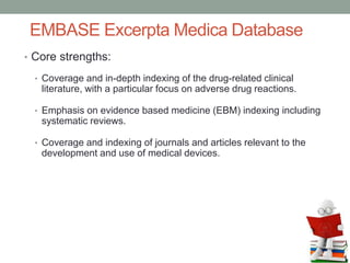 EMBASE Excerpta Medica Database
• Core strengths:
• Coverage and in-depth indexing of the drug-related clinical
literature, with a particular focus on adverse drug reactions.
• Emphasis on evidence based medicine (EBM) indexing including
systematic reviews.
• Coverage and indexing of journals and articles relevant to the
development and use of medical devices.
 