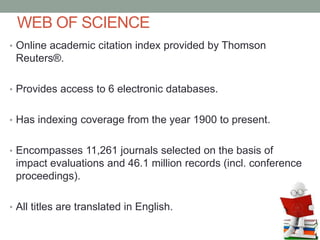 WEB OF SCIENCE
• Online academic citation index provided by Thomson
Reuters®.
• Provides access to 6 electronic databases.
• Has indexing coverage from the year 1900 to present.
• Encompasses 11,261 journals selected on the basis of
impact evaluations and 46.1 million records (incl. conference
proceedings).
• All titles are translated in English.
 