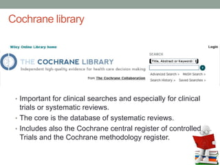 Cochrane library
• Important for clinical searches and especially for clinical
trials or systematic reviews.
• The core is the database of systematic reviews.
• Includes also the Cochrane central register of controlled
Trials and the Cochrane methodology register.
 