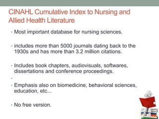 CINAHL Cumulative Index to Nursing and
Allied Health Literature
• Most important database for nursing sciences.
• includes more than 5000 journals dating back to the
1930s and has more than 3.2 million citations.
• Includes book chapters, audiovisuals, softwares,
dissertations and conference proceedings.
•
• Emphasis also on biomedicine, behavioral sciences,
education, etc...
• No free version.
 