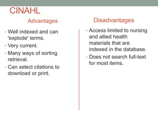 CINAHL
Advantages
• Well indexed and can
'explode' terms.
• Very current.
• Many ways of sorting
retrieval.
• Can select citations to
download or print.
Disadvantages
• Access limited to nursing
and allied health
materials that are
indexed in the database.
• Does not search full-text
for most items.
 