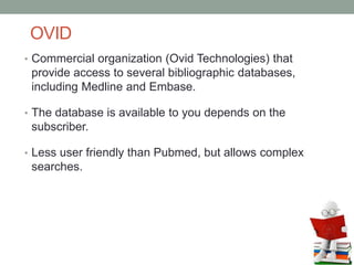 OVID
• Commercial organization (Ovid Technologies) that
provide access to several bibliographic databases,
including Medline and Embase.
• The database is available to you depends on the
subscriber.
• Less user friendly than Pubmed, but allows complex
searches.
 