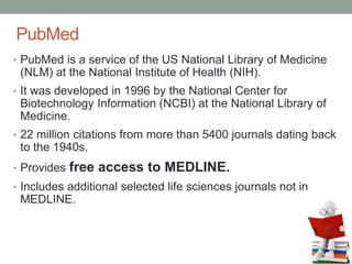 PubMed
• PubMed is a service of the US National Library of Medicine
(NLM) at the National Institute of Health (NIH).
• It was developed in 1996 by the National Center for
Biotechnology Information (NCBI) at the National Library of
Medicine.
• 22 million citations from more than 5400 journals dating back
to the 1940s.
• Provides free access to MEDLINE.
• Includes additional selected life sciences journals not in
MEDLINE.
 