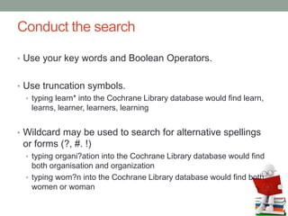 Conduct the search
• Use your key words and Boolean Operators.
• Use truncation symbols.
• typing learn* into the Cochrane Library database would find learn,
learns, learner, learners, learning
• Wildcard may be used to search for alternative spellings
or forms (?, #. !)
• typing organi?ation into the Cochrane Library database would find
both organisation and organization
• typing wom?n into the Cochrane Library database would find both
women or woman
 
