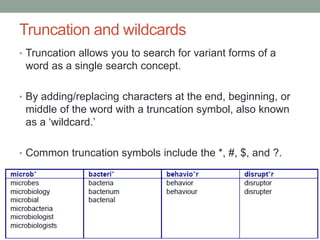 Truncation and wildcards
• Truncation allows you to search for variant forms of a
word as a single search concept.
• By adding/replacing characters at the end, beginning, or
middle of the word with a truncation symbol, also known
as a ‘wildcard.’
• Common truncation symbols include the *, #, $, and ?.
 