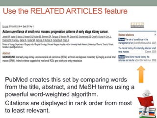 PubMed creates this set by comparing words
from the title, abstract, and MeSH terms using a
powerful word-weighted algorithm.
Citations are displayed in rank order from most
to least relevant.
Use the RELATED ARTICLES feature
 