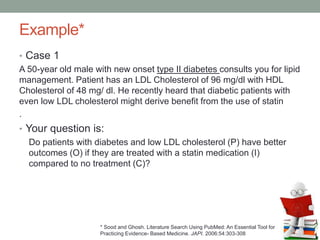 Example*
• Case 1
A 50-year old male with new onset type II diabetes consults you for lipid
management. Patient has an LDL Cholesterol of 96 mg/dl with HDL
Cholesterol of 48 mg/ dl. He recently heard that diabetic patients with
even low LDL cholesterol might derive benefit from the use of statin
.
• Your question is:
Do patients with diabetes and low LDL cholesterol (P) have better
outcomes (O) if they are treated with a statin medication (I)
compared to no treatment (C)?
* Sood and Ghosh. Literature Search Using PubMed: An Essential Tool for
Practicing Evidence- Based Medicine. JAPI. 2006:54:303-308
 