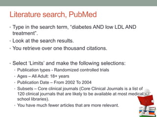 Literature search, PubMed
• Type in the search term, “diabetes AND low LDL AND
treatment”.
• Look at the search results.
• You retrieve over one thousand citations.
• Select ‘Limits’ and make the following selections:
• Publication types - Randomized controlled trials
• Ages – All Adult: 18+ years
• Publication Date – From 2002 To 2004
• Subsets – Core clinical journals (Core Clinical Journals is a list of
120 clinical journals that are likely to be available at most medical
school libraries).
• You have much fewer articles that are more relevant.
 