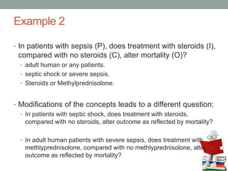 Example 2
• In patients with sepsis (P), does treatment with steroids (I),
compared with no steroids (C), alter mortality (O)?
• adult human or any patients.
• septic shock or severe sepsis.
• Steroids or Methylprednisolone.
• Modifications of the concepts leads to a different question:
• In patients with septic shock, does treatment with steroids,
compared with no steroids, alter outcome as reflected by mortality?
• In adult human patients with severe sepsis, does treatment with
methlyprednisolone, compared with no methlyprednisolone, alter
outcome as reflected by mortality?
 