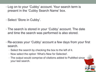 • Log on to your ‘Cubby’ account. Your search term is
present in the ‘Cubby Search Name’ box.
• Select ‘Store in Cubby’.
• The search is stored in your ‘Cubby’ account. The date
and time the search was performed is also stored.
• Re-access your ‘Cubby’ account a few days from your first
search.
• Select the search by checking the box to the left of it.
• Now select the option ‘What’s New for Selected’.
• The output would comprise of citations added to PubMed since
your last search.
 
