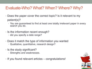 Evaluate-Who? What? When? Where? Why?
• Does the paper cover the correct topic? Is it relevant to my
patient(s)?
• You are guaranteed to find at least one totally irrelevant paper in every
search you do.
• Is the information recent enough?
• did you specify a date range?
• Does it match the type of information you wanted
• Qualitative, quantitative, research design?
• Is the study significant?
• Strengths and weaknesses.
• If you found relevant articles – congratulations!
 