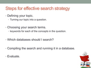 Steps for effective search strategy
• Defining your topic.
• Turning our topic into a question.
• Choosing your search terms.
• keywords for each of the concepts in the question.
• Which databases should I search?
• Compiling the search and running it in a database.
• Evaluate.
 