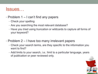 Issues…
• Problem 1 – I can’t find any papers
• Check your spelling
• Are you searching the most relevant database?
• Have you tried using truncation or wildcards to capture all forms of
your keyword?
• Problem 2 – I have too many irrelevant papers
• Check your search terms, are they specific to the information you
want to find?
• Add limits to your search, i.e.: limit to a particular language, years
of publication or peer reviewed only.
 