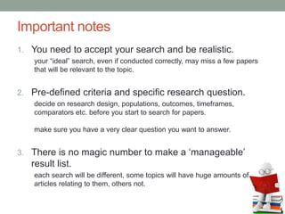 Important notes
1. You need to accept your search and be realistic.
your “ideal” search, even if conducted correctly, may miss a few papers
that will be relevant to the topic.
2. Pre-defined criteria and specific research question.
decide on research design, populations, outcomes, timeframes,
comparators etc. before you start to search for papers.
make sure you have a very clear question you want to answer.
3. There is no magic number to make a ‘manageable’
result list.
each search will be different, some topics will have huge amounts of
articles relating to them, others not.
 