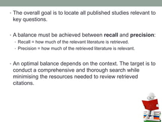 • The overall goal is to locate all published studies relevant to
key questions.
• A balance must be achieved between recall and precision:
• Recall = how much of the relevant literature is retrieved.
• Precision = how much of the retrieved literature is relevant.
• An optimal balance depends on the context. The target is to
conduct a comprehensive and thorough search while
minimising the resources needed to review retrieved
citations.
 