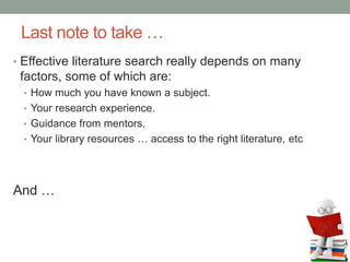 Last note to take …
• Effective literature search really depends on many
factors, some of which are:
• How much you have known a subject.
• Your research experience.
• Guidance from mentors.
• Your library resources … access to the right literature, etc
And …
 