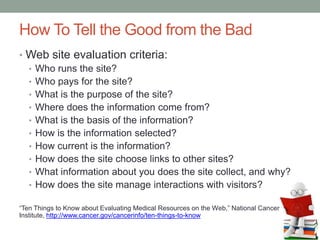 How To Tell the Good from the Bad
• Web site evaluation criteria:
• Who runs the site?
• Who pays for the site?
• What is the purpose of the site?
• Where does the information come from?
• What is the basis of the information?
• How is the information selected?
• How current is the information?
• How does the site choose links to other sites?
• What information about you does the site collect, and why?
• How does the site manage interactions with visitors?
”Ten Things to Know about Evaluating Medical Resources on the Web,” National Cancer
Institute, http://www.cancer.gov/cancerinfo/ten-things-to-know
 
