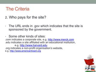 The Criteria
2. Who pays for the site?
• The URL ends in .gov which indicates that the site is
sponsored by the government.
• Some other kinds of sites:
.com indicates a corporate site, e.g. http://www.merck.com
.edu indicates a site affiliated with an educational institution,
e.g. http://www.harvard.edu
.org indicates a non-profit organisation’s website,
e.g. http://www.americanheart.org
 