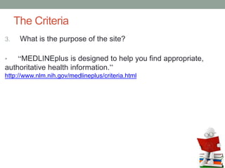 The Criteria
3. What is the purpose of the site?
• “MEDLINEplus is designed to help you find appropriate,
authoritative health information.”
http://www.nlm.nih.gov/medlineplus/criteria.html
 