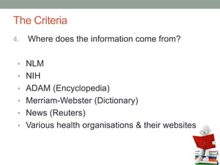 The Criteria
4. Where does the information come from?
• NLM
• NIH
• ADAM (Encyclopedia)
• Merriam-Webster (Dictionary)
• News (Reuters)
• Various health organisations & their websites
 