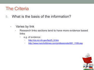 The Criteria
5. What is the basis of the information?
• Varies by link
• Research links sections tend to have more evidence based
links
• e.g. of evidence:
• http://cis.nci.nih.gov/fact/5_6.htm
• http://www.marchofdimes.com/professionals/681_1189.asp
 