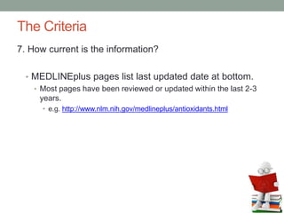 The Criteria
7. How current is the information?
• MEDLINEplus pages list last updated date at bottom.
• Most pages have been reviewed or updated within the last 2-3
years.
• e.g. http://www.nlm.nih.gov/medlineplus/antioxidants.html
 