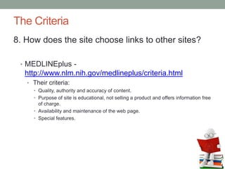 The Criteria
8. How does the site choose links to other sites?
• MEDLINEplus -
http://www.nlm.nih.gov/medlineplus/criteria.html
• Their criteria:
• Quality, authority and accuracy of content.
• Purpose of site is educational, not selling a product and offers information free
of charge.
• Availability and maintenance of the web page.
• Special features.
 
