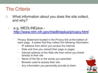 The Criteria
9. What information about you does the site collect,
and why?
• e.g. MEDLINEplus -
http://www.nlm.nih.gov/medlineplus/privacy.html
• Privacy Statement located in the Privacy link at the bottom of
each page. It states that they collect the following information:
• IP address from which you access the Internet
• Date and time you viewed their page or pages
• Internet address of the Web site from which you linked
directly to their site
• Name of the file or the words you searched
• Browser used to access their site.
• Any information you personally provide to them.
 