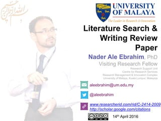 Literature Search &
Writing Review
Paper
aleebrahim@um.edu.my
@aleebrahim
www.researcherid.com/rid/C-2414-2009
http://scholar.google.com/citations
Nader Ale Ebrahim, PhD
Visiting Research Fellow
Research Support Unit
Centre for Research Services
Research Management & Innovation Complex
University of Malaya, Kuala Lumpur, Malaysia
14th April 2016
 