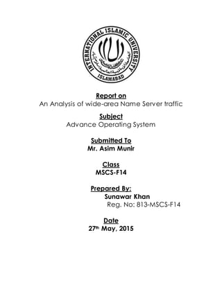 Report on
An Analysis of wide-area Name Server traffic
Subject
Advance Operating System
Submitted To
Mr. Asim Munir
Class
MSCS-F14
Prepared By:
Sunawar Khan
Reg. No: 813-MSCS-F14
Date
27th May, 2015
 