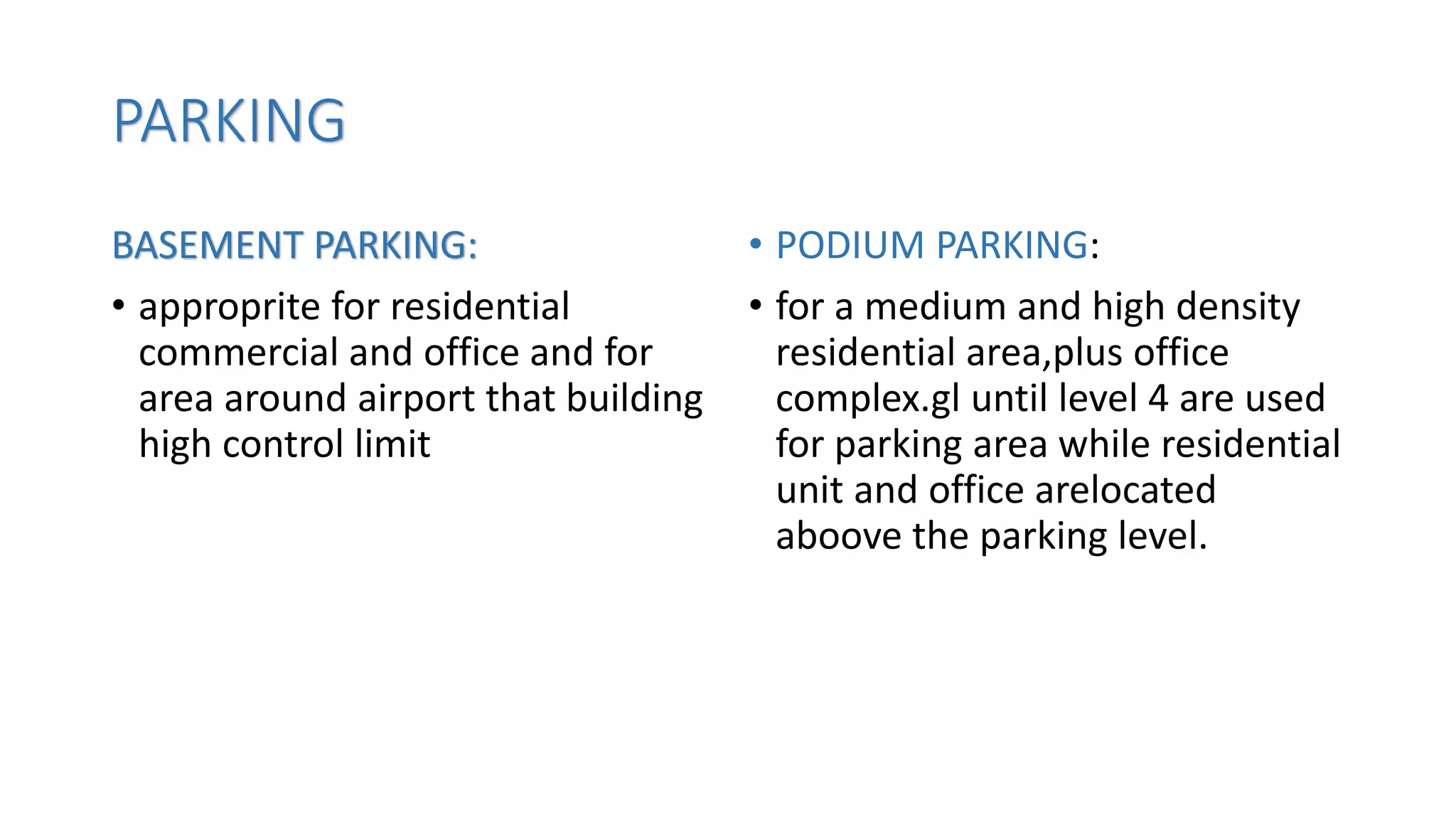 PARKING
BASEMENT PARKING:
• approprite for residential
commercial and office and for
area around airport that building
high control limit
• PODIUM PARKING:
• for a medium and high density
residential area,plus office
complex.gl until level 4 are used
for parking area while residential
unit and office arelocated
aboove the parking level.
 