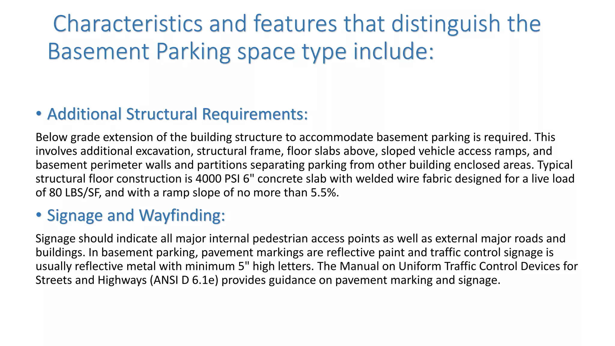 Characteristics and features that distinguish the
Basement Parking space type include:
• Additional Structural Requirements:
Below grade extension of the building structure to accommodate basement parking is required. This
involves additional excavation, structural frame, floor slabs above, sloped vehicle access ramps, and
basement perimeter walls and partitions separating parking from other building enclosed areas. Typical
structural floor construction is 4000 PSI 6" concrete slab with welded wire fabric designed for a live load
of 80 LBS/SF, and with a ramp slope of no more than 5.5%.
• Signage and Wayfinding:
Signage should indicate all major internal pedestrian access points as well as external major roads and
buildings. In basement parking, pavement markings are reflective paint and traffic control signage is
usually reflective metal with minimum 5" high letters. The Manual on Uniform Traffic Control Devices for
Streets and Highways (ANSI D 6.1e) provides guidance on pavement marking and signage.
 