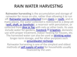 RAIN WATER HARVESTNG
Rainwater harvesting is the accumulation and storage of
rainwater for reuse on-site, rather than allowing it to run
off. Rainwater can be collected from rivers or roofs, and in
many places, the water collected is redirected to a deep pit
(well, shaft, or borehole), a reservoir with percolation, or
collected from dew or fog with nets or other tools. Its uses
include water for gardens, livestock,[1] irrigation, domestic
use with proper treatment, indoor heating for houses, etc.
The harvested water can also be used as drinking water,
longer-term storage, and for other purposes such
as groundwater recharge.
Rainwater harvesting is one of the simplest and oldest
methods of self-supply of water for households usually
financed by the user.
 