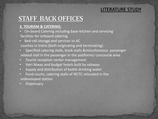 3. TOURISM & CATERING:
• On-board Catering including base-kitchen and servicing
facilities for onboard catering.
• Bed-roll storage and services to AC
coaches in trains (both originating and terminating).
• Specified catering stalls, book stalls &miscellaneous passenger
related stall in the passenger in the platforms/ concourse area.
• Tourist reception center management
• Yatri Niwas and budget hotels built by railways
• Supply and distribution of bottle drinking water
• Food courts, catering stalls of IRCTC relocated in the
redeveloped station.
• Dispensary
LITERATURE STUDY
 