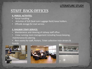 4. PARCEL ACTIVITES:
• Parcel handling
• Activities of SLR (Seat cum Luggage Rack) lease holders.
• Office& storage for mail service
5. RAILWAY STAFF SERVICE:
• Maintenance and cleaning of railway staff office
• Crew running room management including house keeping,
maintenance & catering.
• Rest rooms for staff, Porters, Ticket collection train drivers &
Guards.
LITERATURE STUDY
 