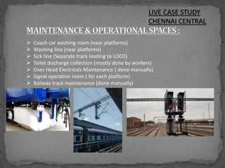 LIVE CASE STUDY
CHENNAI CENTRAL
 Coach car washing room (near platforms)
 Washing line (near platforms)
 Sick line (Separate track leading to LOCO)
 Toilet discharge collection (mostly done by workers)
 Over Head Electricals Maintenance ( done manually)
 Signal operation room ( for each platform)
 Railway track maintenance (done manually)
 