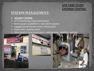 LIVE CASE STUDY
CHENNAI CENTRAL
1. SECURITY SYSTEM:
 CCTV Monitoring rooms (Concourse)
 Bomb squad ( at platform 1 near admin spaces)
 Luggage parcel scanners (Entry check point)
 Cloak room ( waiting areas)
 Police booth ( Entry check point , waiting areas , platform, parking)
 