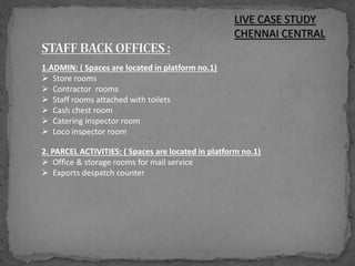 LIVE CASE STUDY
CHENNAI CENTRAL
1.ADMIN: ( Spaces are located in platform no.1)
 Store rooms
 Contractor rooms
 Staff rooms attached with toilets
 Cash chest room
 Catering inspector room
 Loco inspector room
2. PARCEL ACTIVITIES: ( Spaces are located in platform no.1)
 Office & storage rooms for mail service
 Exports despatch counter
 