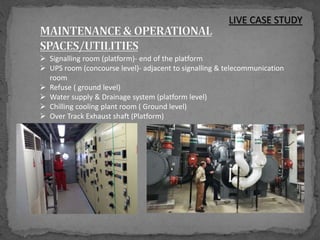 LIVE CASE STUDY
 Signalling room (platform)- end of the platform
 UPS room (concourse level)- adjacent to signalling & telecommunication
room
 Refuse ( ground level)
 Water supply & Drainage system (platform level)
 Chilling cooling plant room ( Ground level)
 Over Track Exhaust shaft (Platform)
 