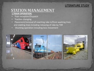 1.TRAIN OPERATION:
• Train reception/Dispatch
• Traction changing
• Placement/removal of coaching rake in/from washing lines
and stabling lines including releasing of rake by TXR
• Shunting operation including loco movement
LITERATURE STUDY
 