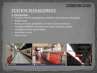 2. Train Services
• Provision for fire extinguishers, stretcher, first aid box to the guard
• Battery store
• Posting of charts and delivery of chart to train conductor
• Feeding of Platform nomination in Coach Guidance system
• Handling of driver /guard boxes
• Electrician’s room
• Switch room
LITERATURE STUDY
 