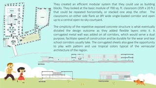 They created an efficient modular system that they could use as building
blocks. They looked at the basic module of 700 sq. ft. classroom (35ft x 20 ft.)
that could be repeated horizontally, or stacked one atop the other. The
classrooms on either side flank an 8ft wide single-loaded corridor and open
up to a central open-to-sky courtyard.
The simplicity of the repetitive exposed concrete structure is what eventually
dictated the design outcome as they added flexible layers onto it. A
corrugated metal wall was added on all corridors, which would serve a dual
purpose; facilitate speed of construction and be durable for the wear and tear
school corridors usually take. The corrugated sheets also gave the opportunity
to play with pattern and use tropical colors typical of the vernacular
architecture of the region.
 