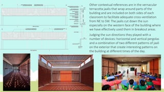 Other contextual references are in the vernacular
terracotta jaalis that wrap around parts of the
building and are included on both sides of each
classroom to facilitate adequate cross-ventilation
from NE to SW. The jaalis cut down the sun
especially on the western face of the building where
we have effectively used them in breakout areas.
Judging the sun directions they played with a
number of devices: horizontal and vertical pergolas
and a combination of two different patterns of jaali
on the exterior that create interesting patterns on
the building at different times of the day.
 