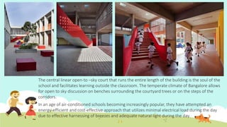 The central linear open-to –sky court that runs the entire length of the building is the soul of the
school and facilitates learning outside the classroom. The temperate climate of Bangalore allows
for open to sky discussion on benches surrounding the courtyard trees or on the steps of the
corridors.
In an age of air-conditioned schools becoming increasingly popular, they have attempted an
energy-efficient and cost-effective approach that utilizes minimal electrical load during the day
due to effective harnessing of breezes and adequate natural light during the day.
 